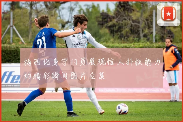 梅西化身守门员展现惊人扑救能力的精彩瞬间图片合集