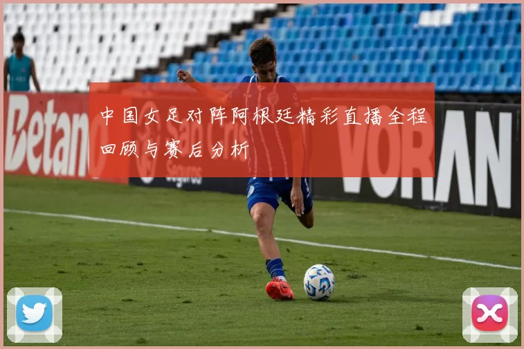 中国女足对阵阿根廷精彩直播全程回顾与赛后分析