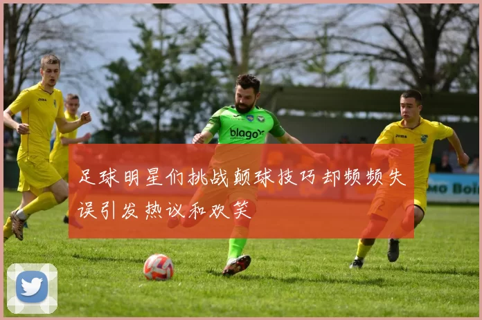 足球明星们挑战颠球技巧却频频失误引发热议和欢笑