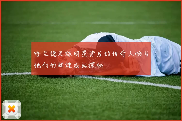 哈兰德足球明星背后的传奇人物与他们的辉煌成就探秘
