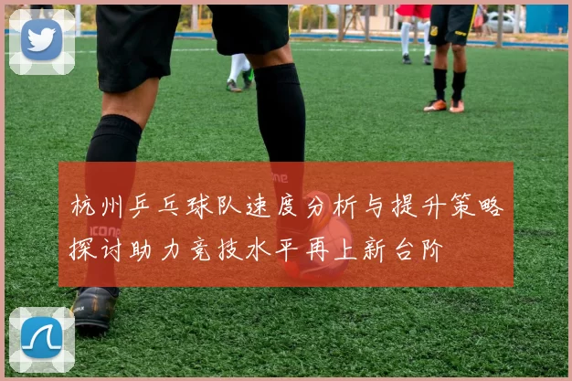 杭州乒乓球队速度分析与提升策略探讨助力竞技水平再上新台阶
