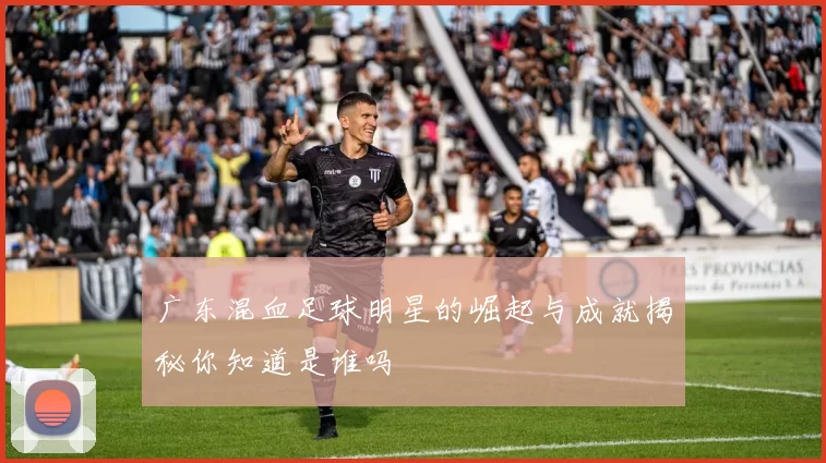 广东混血足球明星的崛起与成就揭秘你知道是谁吗