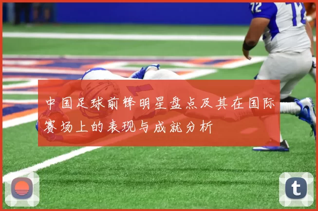 中国足球前锋明星盘点及其在国际赛场上的表现与成就分析