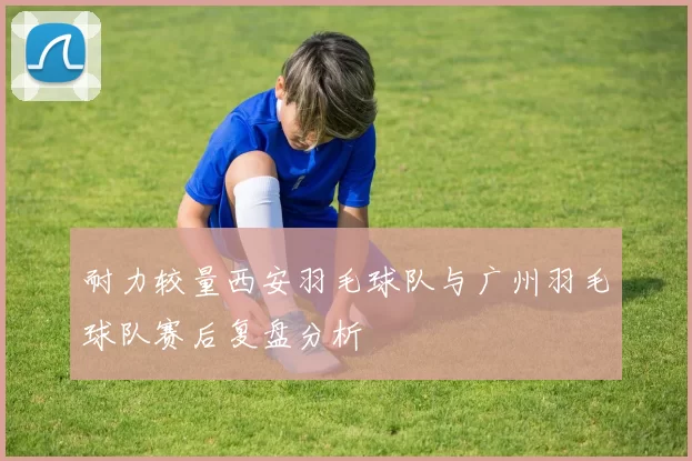 耐力较量西安羽毛球队与广州羽毛球队赛后复盘分析